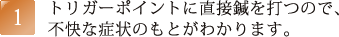 トリガーポイントに直接鍼を打つので、不快な症状のもとがわかります。