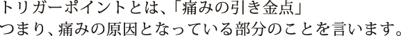 トリガーポイントとは、「痛みの引き金点」つまり、痛みの原因となっている部分のことを言います。