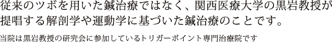 従来のツボを用いた鍼治療ではなく、関西医療大学の黒岩教授が提唱する解剖学や運動学に基づいた鍼治療のことです。当院は黒岩教授の研究会に参加しているトリガーポイント専門治療院です