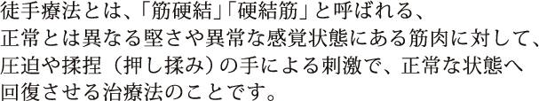 徒手療法とは、「筋硬結」「硬結筋」と呼ばれる、正常とは異なる堅さや異常な感覚状態にある筋肉に対して、圧迫や揉捏（押し揉み）の手による刺激で、正常な状態へ回復させる治療法のことです。